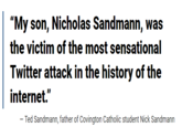 "My son, Nicholas Sandmann, was the victim of the most sensational Twitter attack in the history of the internet." Ted Sandmann, father of Covington Catholic student Nick Sandmann