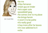 Femanon Does Heroin >be me 24yo femanon meet guy on tinder c.J/>he's super cute possiblebf.jpeg he comes over to my place he brings heroin 341.5 kB PNG >i snort it to be polite it's really good >i buy more after he leaves i'm now addicted to it mfw