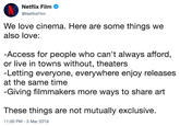 Netflix Film @NetflixFilm We love cinema. Here are some things we also love: Access for people who can't always afford, or live in towns without, theaters -Letting everyone, everywhere enjoy releases at the same time Giving filmmakers more ways to share art These things are not mutually exclusive. 11:00 PM- 3 Mar 2019