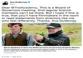 Ava DuVernay @ava Dear @TheAcademy, This is a Board of Governors meeting. And regular branch members can't be there. But I hope if this is true, that you'll have filmmakers in the room or read statements from directors like me who feel differently. Thanks, Ava DuVernay. 1r Steven Spielberg To Voice His Netflix Concerns At Upcoming Academy Meeting Steven Spielberg is going to bring the fight against Netflix in front of the Academy, as he hopes that the Oscars will not honor streaming filims theplaylist.net 3:12 PM-1 Mar 2019