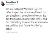 Barack Obama @BarackObama On International Women's Day, I'm reflecting on the future we all want for our daughters: one where they can live out their aspirations without limits. Anc I'm celebrating some of the women who are building that future for all of us today 5:29 AM 8 Mar 2019