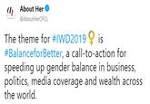 (l About Her @AboutHerOFCL The theme for #IWD2019 is #BalanceforBetter, a call-to-action for speeding up gender balance in business, politics, media coverage and wealth across the world.