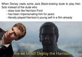 Solo Casting When Disney casts some Jack Black-looking dude to play Han Solo instead of the dude who does look like Harrison Ford has been impersonating him for years iterally played Harrison's young self in a film already Are we blind? Deploy the Harrison