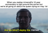 minecraft anniversary When you realise minecraft's 10 year anniversary is right around the corner but we're all going on about the queen dying on may 1st Are we blind? deploy the memes