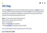 311 Day Only the sickest day of the year which takes place every year on March 11 (3/11). This day commemorates the greatness of the band 311. On this day, people who love this band usually have a huge party, smoke tons of marijuana and have a f------ ill time while listening to their music Bate 1: Yo man, guess what this Saturday isltf Bato 2: Hmm, I dunno what could it be? Bato 1: Its 311 Day!!! Bato 2: Yo holy f---, lets celebrate. IMI bring my bong, some beer, and some chicks. #311 #weed #party #chicks #huge party with mad chicks by V-Po March 05,2006