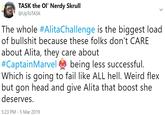 TASK the Ol' Nerdy Skrull @UpToTASK The whole #AlitaChallenge is the biggest load of b------- because these folks don't CARE about Alita, they care about #CaptainMarvelee being less successful Which is going to fail like ALL hell. Weird flex but gon head and give Alita that boost she deserves. 5:23 PM 5 Mar 2019