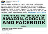Elizabeth Warren @ewarren Facebook, Amazon, and Google have vast power over our economy and democracy They've bulldozed competition and tilted the playing field in their favor. Time to break up these companies so they don't have so much power over everyone else. #BreakUpBigTech IT'S TIME TO BREAK UP AMAZON, GOOGLE AND FACEBOOK WARREN Here's how we can break up Big Tech By Elizabeth Warren medium.com 9:01 AM-8 Mar 2019