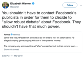 Elizabeth Warren @ewarren Follow You shouldn't have to contact Facebook's publicists in order for them to decide to "allow robust debate" about Facebook. They shouldn't have that much power. Reveal@reveal Earlier this year, @Facebook blocked an ad we tried to run for a story about FB allegedly duping game-playing kids out of their parents' money. The company only approved the ad "after we reached out to their comms team.... Show this thread 9:25 PM-11 Mar 2019