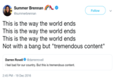 Summer BrennanA Follow @summerbrennan This is the way the world ends This is the way the world ends This is the way the world ends Not with a bang but "tremendous content" Darren Rovell@darrenrovell i feel bad for our country. But this is tremendous content. 2:45 PM- 19 Dec 2016