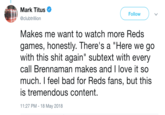 Mark Titus @clubtrillion Follow Makes me want to watch more Reds games, honestly. There's a "Here we go with this s--- again" subtext with every call Brennaman makes and I love it so much. I feel bad for Reds fans, but this is tremendous content. 11:27 PM- 18 May 2018