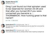 Sophia Benoit Ф @1followernodad Omg I just found out that spinster used to be reserved for women 23-26 and that after you turned 26 if you were unmarried you became a... THORNBACK. How f------ great is that name!? 8:21 PM -12 Mar 2019 Sophia Benoit1followernodad Mar 12 Brb opening a bar called Thornbacks and we only play Rom coms and the bachelor on tv Sophia Benoit1followernodad Mar 12 This works perfectly with my already brilliant idea of opening a sangria bar