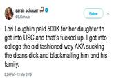 sarah schaer @SJSchauer Follow Lori Loughlin paid 500K for her daughter to get into USC and that's f----- up. I got into college the old fashioned way AKA sucking the deans d--- and blackmailing him and his family. 2:24 PM-13 Mar 2019