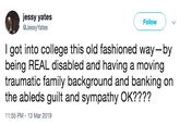 jessy yates @JessyYates Follow I got into college this old fashioned way-by being REAL disabled and having a moving traumatic family background and banking on the ableds guilt and sympathy OK???? 11:55 PM-13 Mar 2019