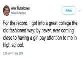 Alex Rubalcava @AlexRubalcava Follow For the record, I got into a great college the old fashioned way: by never, ever comin close to having a girl pay attention to me in high school. 2:33 AM 13 Mar 2019