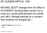 INT. DUNDER-MIFFLIN DAY MICHAEL SCOTT emerges from his office to find DWIGHT dumping baby caiman into a moat he's constructed between his cubicle and JIM's. Michael watches for a moment then screams into Dwights ear... Donald J. Trump VETO! @realDonaldTrump 5:46 PM-14 Mar 2019
