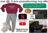 me @ 3 am questioning my life COLORADO *sits in my dark room and eats cookies* CSt CESTCNNİAL STATE Sy I look like this switch between these apps me when hear one little noise in the dark aggresively drinks tea* 991 I hav a emerjanci