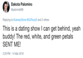 Red, White and Green Dakota Palomino @palomidd96 Replying to @JerseyShore @DJPaulyD and 2 others This is a dating show I can get behind, yeah buddy! The red, white, and green petals SENT ME! 2:29 PM-14 Mar 2019