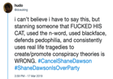 hudo @dceuking i can't believe i have to say this, but stanning someone that FUCKED HIS CAT, used the n-word, used blackface, defends pedophilia, and consistently uses real life tragedies to create/promote conspiracy theories is WRONG. #CancelShaneDawson #ShaneDawson IsOverParty 3:59 PM - 17 Mar 2019 Text Font Line