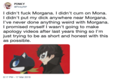 PINKY @PinkyRIP I didn't f--- Morgana. I didn't c-- on Mona. I didn't put my d--- anywhere near Morgana. I've never done anything weird with Morgana. I promised myself I wasn't going to make apology videos after last years thing so l'm just trying to be as short and honest with this as possible. 8:17 PM - 17 Mar 2019