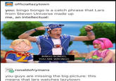 officiallazytowrn you: bingo bongo is a catch phrase that Lars from Steven Universe made up me, an intellectual: BINGO BONGO, YOU ARE WRONGO ronaldofrymans you guys are missing the big picture: this means that lars watches lazytown