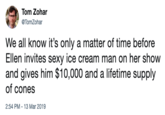 Tom Zohar @TomZohar We all know it's only a matter of time before Ellen invites sexy ice cream man on her show and gives him $10,000 and a lifetime supply of cones 2:54 PM-13 Mar 2019