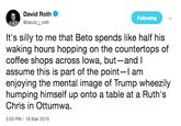 David Roth @david_j_roth Following It's silly to me that Beto spends like half his waking hours hopping on the countertops of coffee shops across lowa, but-and l assume this is part of the point-I am enjoying the mental image of Trump wheezily humping himself up onto a table at a Ruth's Chris in Ottumwa. 5:03 PM-18 Mar 2019