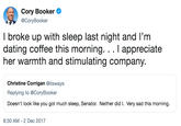 Cory Booker @CoryBooker I broke up with sleep last night and I'm dating coffee this morning. . appreciate her warmth and stimulating company Christine Corrigan @itsways Replying to @CoryBooker Doesn't look like you got much sleep, Senator. Neither did I. Very sad this morning. 8:30 AM- 2 Dec 2017