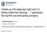 Cory Booker @CoryBooker I broke up with sleep last night and I'mm dating coffee this morning. . . I appreciate her warmth and stimulating company Christine Corrigan @itsways Replying to @CoryBooker Doesn't look like you got much sleep, Senator. Neither did I. Very sad this morning. 8:30 AM - 2 Dec 2017