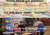 They feed us poison so we buy their "cures While they suppress our medicine