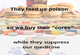 They feed us poison so we buy their "cures" while they suppress our medicine