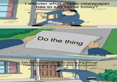 I wonder what mister newspaper has to say to me today? o the thing Oh haha wow now I'm doing the thing! This is a very creative and funny joke!