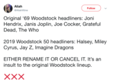 Aliah @AliahXtine Follow Original '69 Woodstock headliners: Joni Hendrix, Janis Joplin, Joe Cocker, Grateful Dead, The Who 2019 Woodstock 50 headliners: Halsey, Miley Cyrus, Jay Z, Imagine Dragons EITHER RENAME IT OR CANCEL IT. It's an insult to the original Woodstock lineup.
