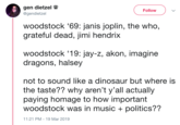 gen dietzel Follow @gendietzel woodstock '69: janis joplin, the who, grateful dead, jimi hendrix woodstock '19: jay-z, akon, imagine dragons, halsey not to sound like a dinosaur but where is paying homage to how important the taste?? why aren't y'all actually woodstock was in music politics?? 1:21 PM 19 Mar 2019