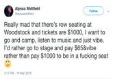 Alyssa Shitfield @alyssashitfield Follow Really mad that there's row seating at Woodstock and tickets are $1000, I want to go and camp, listen to music and just vibe, I'd rather go to stage and pay $65&vibe rather than pay $1000 to be in a f------ seat 4:11 PM-19 Mar 2019