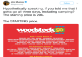Jim Murraye @bigjimmurray Follow Hypothetically speaking, if you told me that lI gotta go all three days, including camping? The starting price is 20k The STARTING price TM 50 Aug. 16, 17 & 18 2019 Watkins Glen, NY DAY I: Friday August 16 THE KILLERS MILEY CYRUS SANTANA THE LUMINEERS THE RACONTEURS ROBERT PLANT AND THE SENSATIONAL SPACE SHIFTERS NATHANIEL RATELIFF AND THE NIGHT SWEATS JOHN FOGERTY RUN THE JEWELS THE HEAD AND THE HEART MAGGIE ROGERS MICHAEL FRANTI &SPEARHEAD BISHOP BRIGGS ANDERSON EAST AKON PRINCESS NOKIA JOHN SEBASTIAN MELANIE GRANDSON FEVER 333 DOROTHY FLORA CASH LARKIN POE BRIAN CADD NINET TAYEB AND MORE DAY 2: Saturday August 17 DEAD & COMPANY CHANCE THE RAPPER THE BLACK KEYS STURGILL SIMPSON GRETA VAN FLEET PORTUGAL. THE MAN LEON BRIDGES GARY CLARK JR. EDWARD SHARPE AND THE MAGNETIC ZEROS DAVID CROSBY AND FRIENDS DAWES MARGO PRICE NAHKO AND MEDICINE FOR THE PEOPLE INDIA.ARIE JADE BIRD COUNTRY JOE MCDONALD RIVAL SONS EMILY KING SOCCER MOMMY SIR TAYLOR BENNETT AMY HELM COURTNEY HADWIN PEARL JOHN-ROBERT IAMDDB AND MORE DAY 3: Sunday August 18