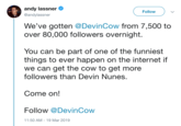 andy lassner @andylassner Follow We've gotten @DevinCow from 7,500 to over 80,000 followers overnight. You can be part of one of the funniest things to ever happen on the internet if we can get the cow to get more followers than Devin Nunes. Come on! Follow @DevinCow 1:50 AM-19 Mar 2019