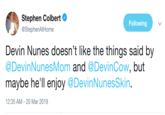 Stephen Colbert @StephenAtHome Following Devin Nunes doesn't like the things said by @DevinNunesMom and @DevinCow, but maybe he'll enjoy @DevinNunesSkin. 12:35 AM-20 Mar 2019