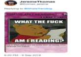 JeremeThomas @thomas_jereme Replying to eWhats Trending DAFUG AM I READING? TRAP CARD] WHAT THE F--- AM I READING? Use it when some one say some shiet or saying other language but english 6:20 PM - 6 Sep 2018