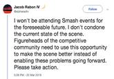 Jacob Rabon IV @alpharadtv Follow I won't be attending Smash events for the foreseeable future. I don't condone the current state of the scene. Figureheads of the competitive community need to use this opportunity to make the scene better instead of enabling these problems going forward Please take action 5:28 PM-22 Mar 2019