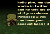 hello piro, my da works in twitter and he told me th at if you release Petscoop 2 you an have your account back !)
