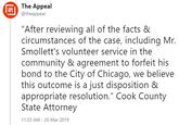 The Appeal @theappeal APL "After reviewing all of the facts & circumstances of the case, including Mr. Smollett's volunteer service in the community & agreement to forfeit his bond to the City of Chicago, we believe this outcome is a just disposition & appropriate resolution." Cook County State Attorney 11:33 AM 26 Mar 2019