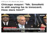 2:02 p.m. ET, March 26, 2019 Chicago mayor: "Mr. Smollett is still saying he is innocent. How dare him?" Chicago 12:47 PM CT BREAKING NEWS MAYOR ON PROSECUTOR DROPPING SMOLLETT CHARGES. "THIS IS A WHITEWASH' Mayor Rahm Emanuel (D) Chicago AM PT Dow ▲ CNN RIGHT NOW