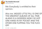 The Volatile Mermaid @OhNoSheTwitnt Me: Everybody is entitled to their opinion. Also me: JAGGED LITTLE PILL IS ONE OF THE GREATEST ALBUMS OF ALL TIME ALANIS IS A GODDESS NOW I'VE GOT ONE HAND IN MY POCKET AND THE OTHER ONE FLIPPING YOU THE F--- OFF 5:13 AM 26 Mar 2019