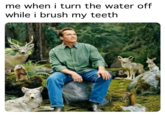 me🚰irl me when i turn the water off while i brush my teeth