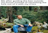I'm a humble man Me after guiding the bee outside my house instead of squashing the f--- out of it with my crocs