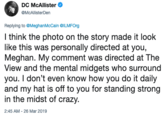 DC McAllister @McAllisterDen Replying to @MeghanMcCain @ILMFOrg I think the photo on the story made it look like this was personally directed at you, Meghan. My comment was directed at The View and the mental midgets who surround you. I don't even know how you do it daily and my hat is off to you for standing strong in the midst of crazy 2:45 AM-26 Mar 2019