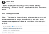 Claire Rice @claireannrice I saw everyone saying "You were at my wedding Denise" and I searched it to find out why. Not disappointed Also, Twitter is literally my elementary school were someone says something stupid and everyone repeats it back to them in a stupid voice. Meghan McCain Ф @MeghanMcCain Replying to @McAllisterDen @ILMFOrg you were at my wedding Denise... 10:43 PM-25 Mar 2019
