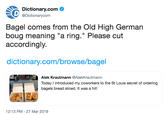 Dictionary.com @Dictionarycom Bagel comes from the Old High German boug meaning "a ring." Please cut accordingly. dictionary.com/browse/bagel Alek Krautmann @AlekKrautmann Today introduced my coworkers to the St Louis secret of ordering bagels bread sliced. It was a hit! 12:13 PM - 27 Mar 2019