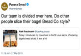 Panera Bread @panerabread Tanera Our team is divided over here. Do other people slice their bagel Bread Co style? Alek Krautmann @AlekKrautmann Today I introduced my coworkers to the St Louis secret of ordering bagels bread sliced. It was a hit! 11:19 AM -27 Mar 2019