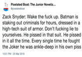 Zack Snyder: Wake the f--- up. Batman is staking out criminals for hours, dressed in a high-tech suit of armor. Don’t f------ lie to yourselves. He p----- in that suit. He p----- in it all the time. Every single time he fought the Joker he was ankle-deep  Pixelated Boat: The Junior Noveliz. @pixelatedboat Zack Snyder: Wake the f--- up. Batman is staking out criminals for hours, dressed in a high-tech suit of armor. Don't f------ lie to yourselves. He p----- in that suit. He p----- in it all the time. Every single time he fought the Joker he was ankle-deep in his own piss 10:51 PM- 25 Mar 2019